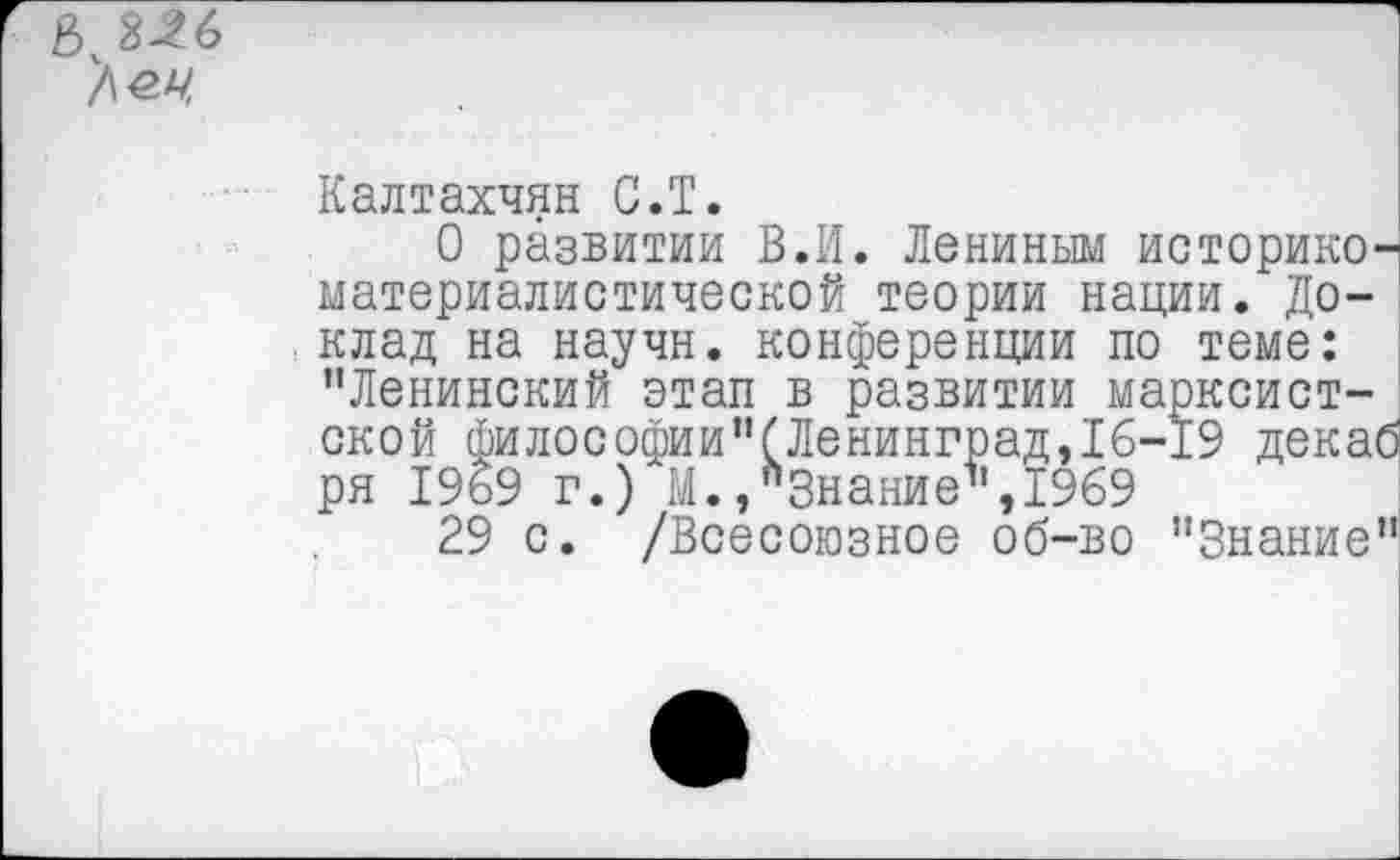 ﻿/\ы,
Калтахчян С.Т.
О развитии В.И. Лениным историкоматериалистической теории нации. Доклад на научн. конференции по теме: ’’Ленинский этап в развитии марксистской философии”(Ленинград,16-19 декаб ря 19&9 г.) М./Знание”, 1969
29 с. /Всесоюзное об-во "Знание”